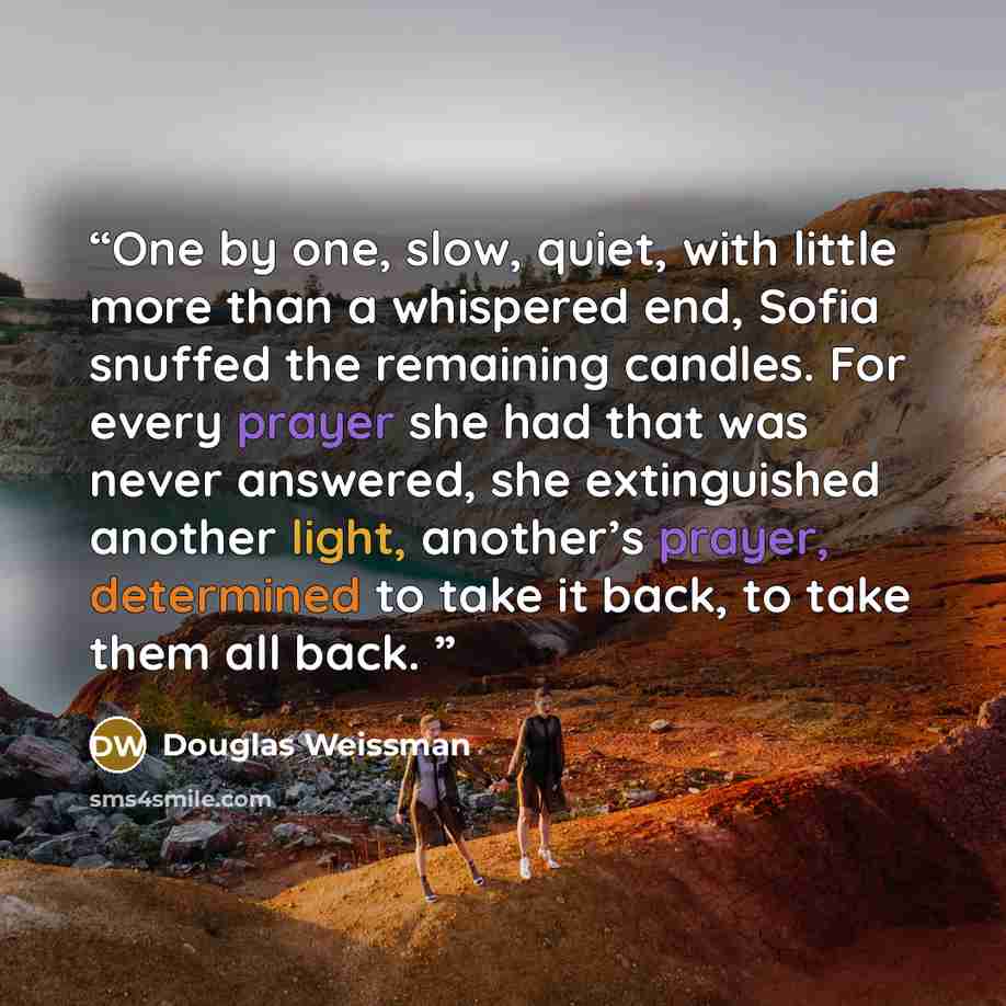 “One by one, slow, quiet, with little more than a whispered end, Sofia snuffed the remaining candles. For every prayer she had that was never answered, she extinguished another light, another’s prayer, determined to take it back, to take them all back.” quote by Douglas Weissman