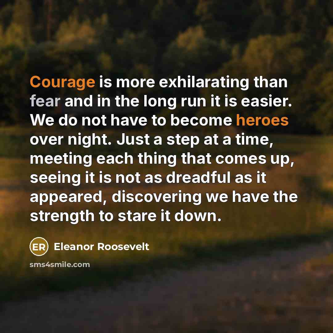 “Courage is more exhilarating than fear and in the long run it is easier. We do not have to become heroes over night. Just a step at a time, meeting each thing that comes up, seeing it is not as dreadful as it appeared, discovering we have the strength to stare it down.” quote by Eleanor Roosevelt