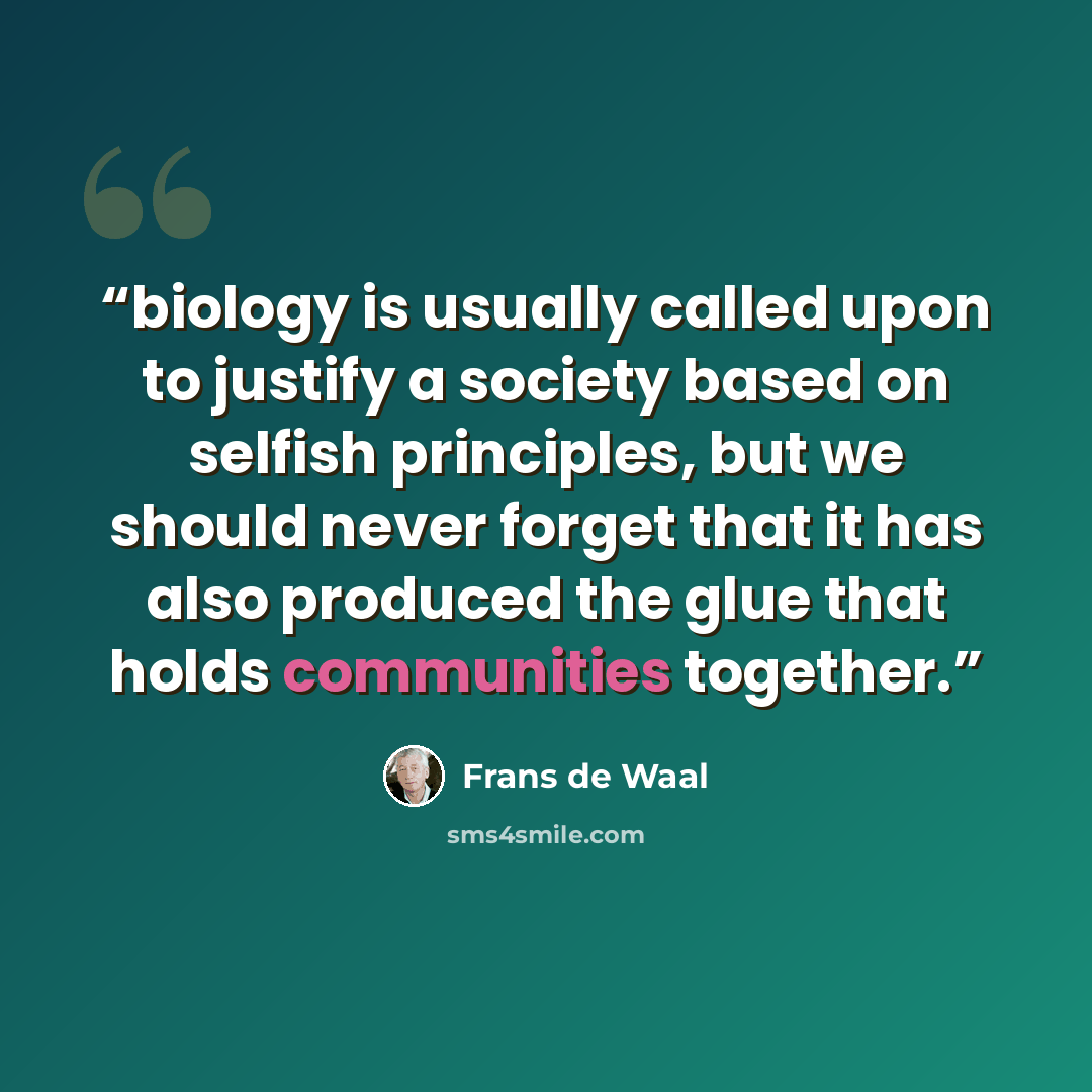 “biology is usually called upon to justify a society based on selfish principles, but we should never forget that it has also produced the glue that holds communities together.” quote by Frans de Waal