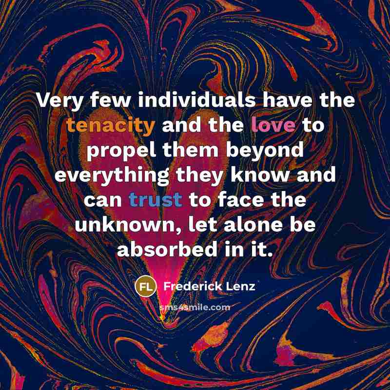 “Very few individuals have the tenacity and the love to propel them beyond everything they know and can trust to face the unknown, let alone be absorbed in it.” quote by Frederick Lenz