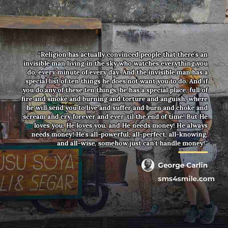 “Religion has actually convinced people that there's an invisible man living in the sky who watches everything you do, every minute of every day. And the invisible man has a special list of ten things he does not want you to do. And if you do any of these ten things, he has a special place, full of…” quote by George Carlin