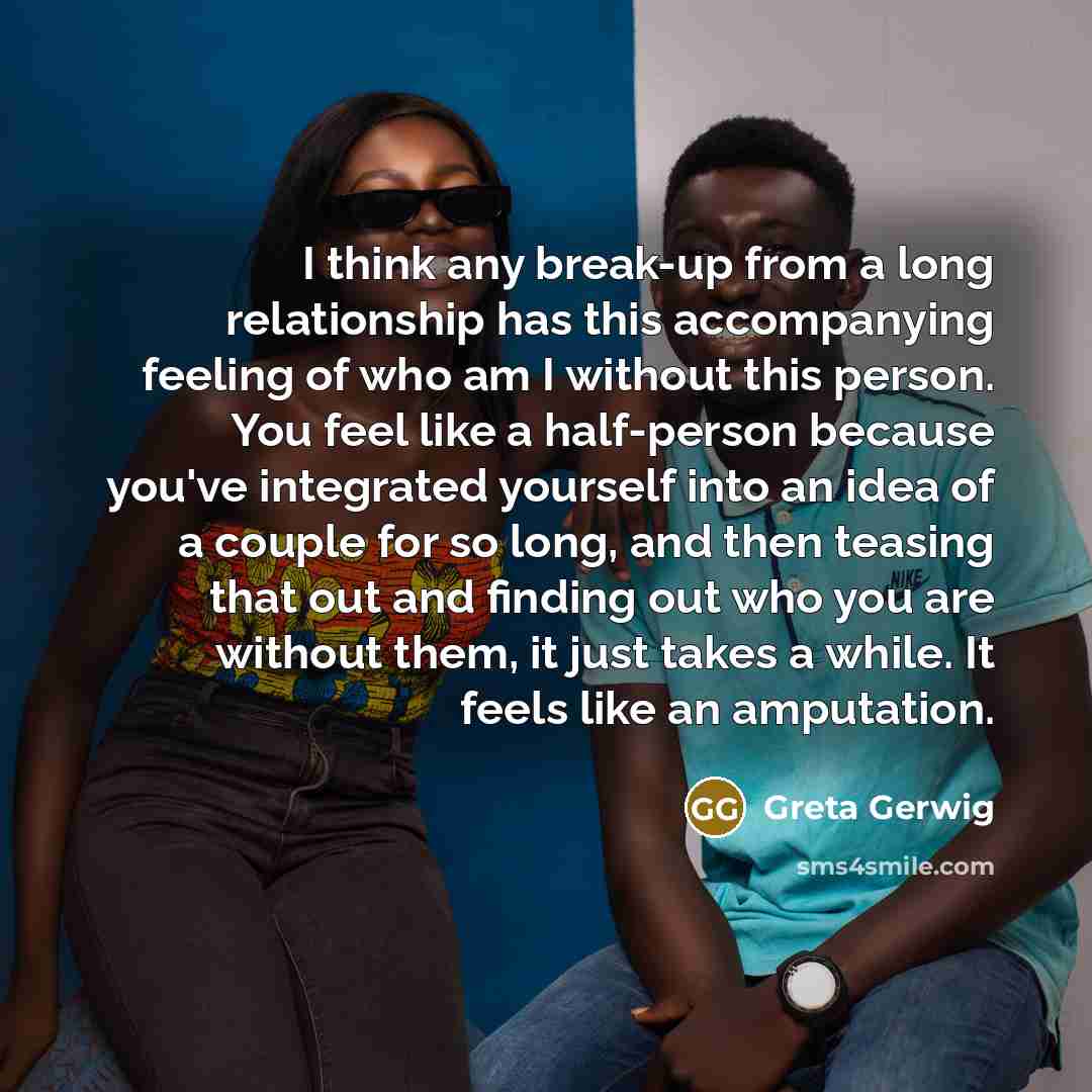 “I think any break-up from a long relationship has this accompanying feeling of who am I without this person. You feel like a half-person because you've integrated yourself into an idea of a couple for so long, and then teasing that out and finding out who you are without them, it just takes a…” quote by Greta Gerwig