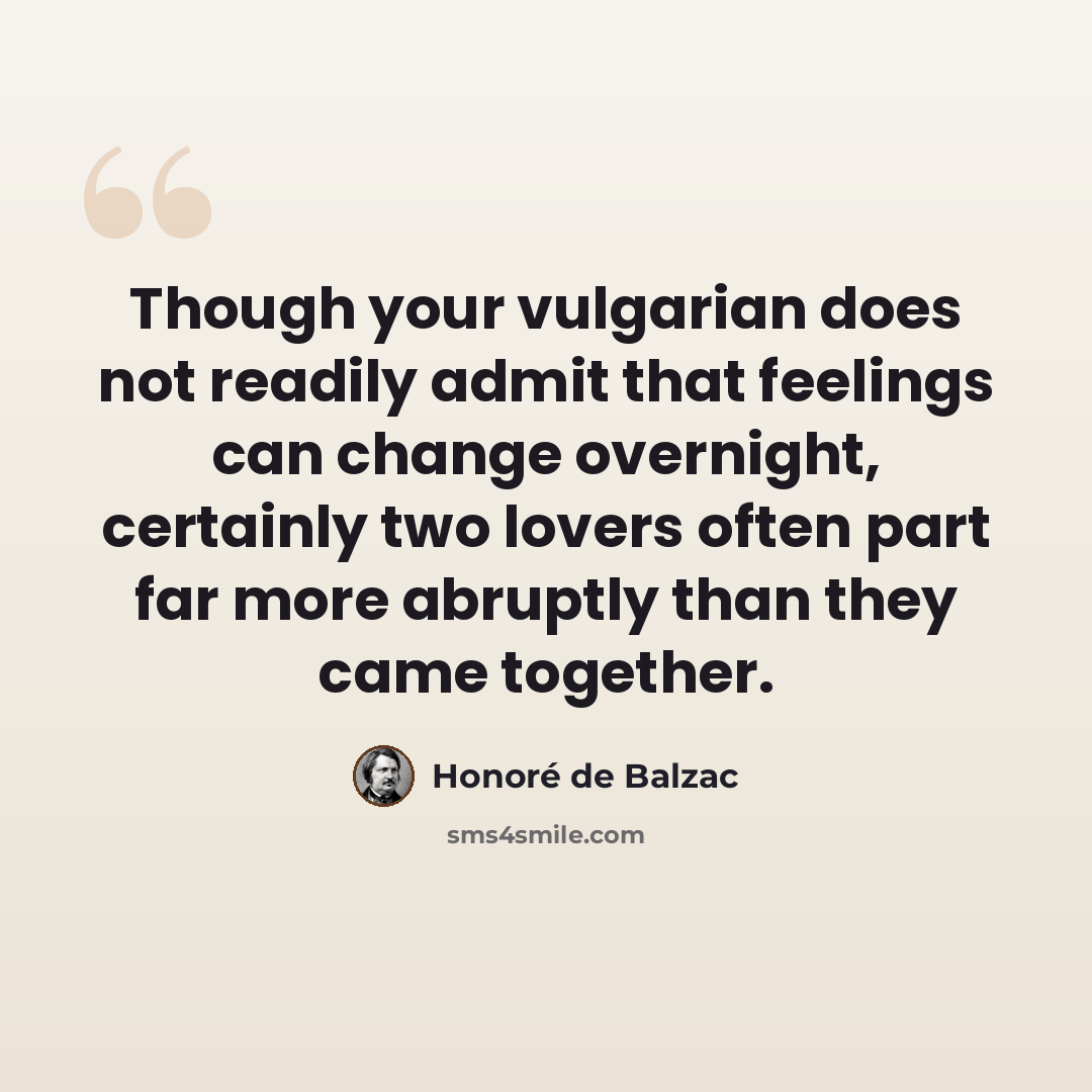 “Though your vulgarian does not readily admit that feelings can change overnight, certainly two lovers often part far more abruptly than they came together.” quote by Honore de Balzac