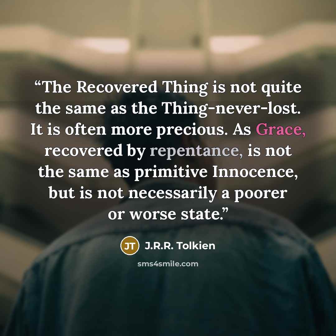 “The Recovered Thing is not quite the same as the Thing-never-lost. It is often more precious. As Grace, recovered by repentance, is not the same as primitive Innocence, but is not necessarily a poorer or worse state.” quote by J.R.R. Tolkien