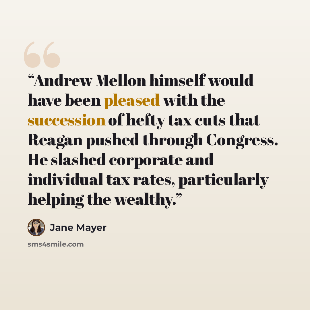 “Andrew Mellon himself would have been pleased with the succession of hefty tax cuts that Reagan pushed through Congress. He slashed corporate and individual tax rates, particularly helping the wealthy.” quote by Jane Mayer