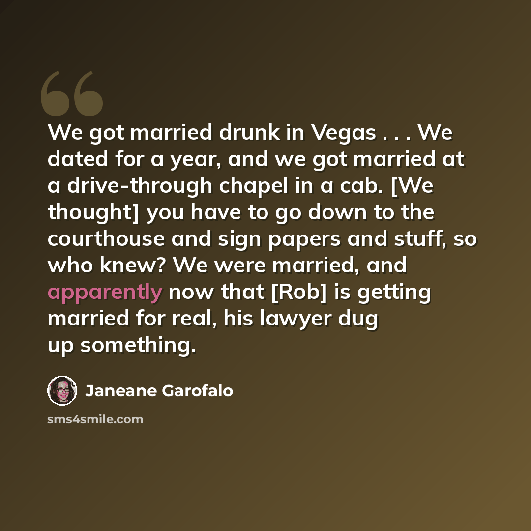 “We got married drunk in Vegas . . . We dated for a year, and we got married at a drive-through chapel in a cab. [We thought] you have to go down to the courthouse and sign papers and stuff, so who knew? We were married, and apparently now that [Rob] is getting married for real, his lawyer dug up…” quote by Janeane Garofalo