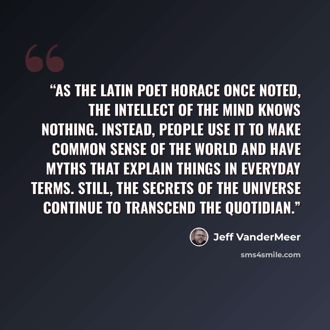 “As the Latin poet Horace once noted, the intellect of the mind knows nothing. Instead, people use it to make common sense of the world and have myths that explain things in everyday terms. Still, the secrets of the universe continue to transcend the quotidian.” quote by Jeff VanderMeer