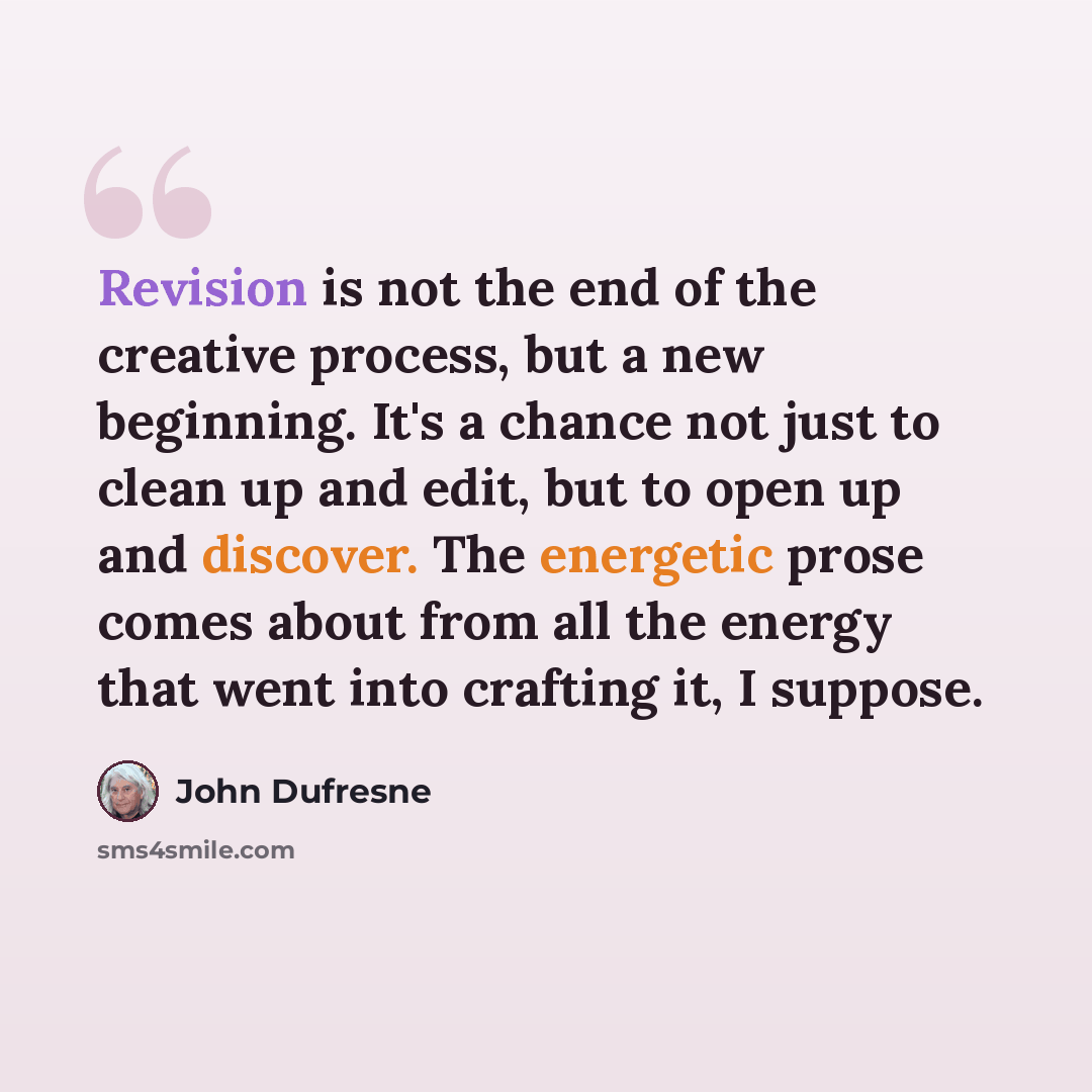 “Revision is not the end of the creative process, but a new beginning. It's a chance not just to clean up and edit, but to open up and discover. The energetic prose comes about from all the energy that went into crafting it, I suppose.” quote by John Dufresne