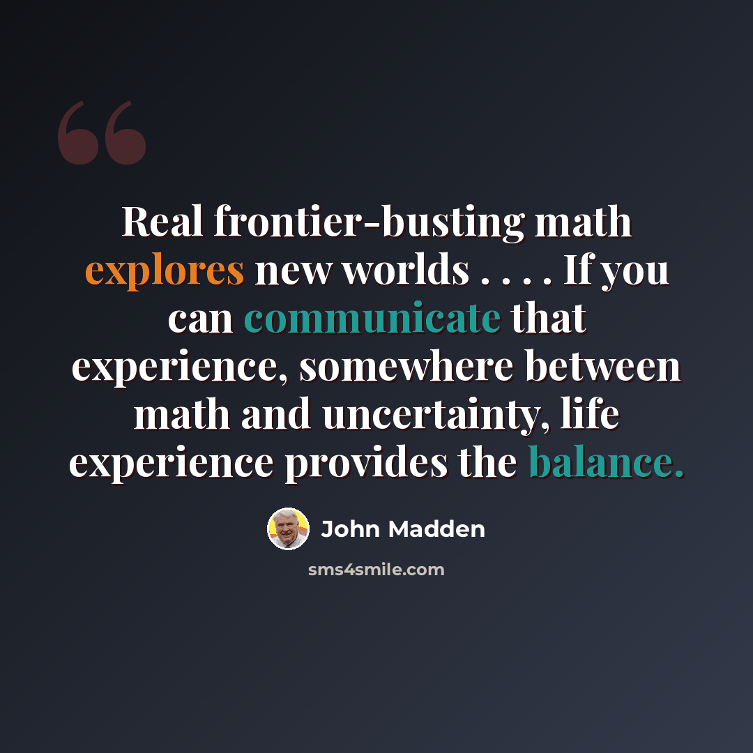 “Real frontier-busting math explores new worlds . . . . If you can communicate that experience, somewhere between math and uncertainty, life experience provides the balance.” quote by John Madden