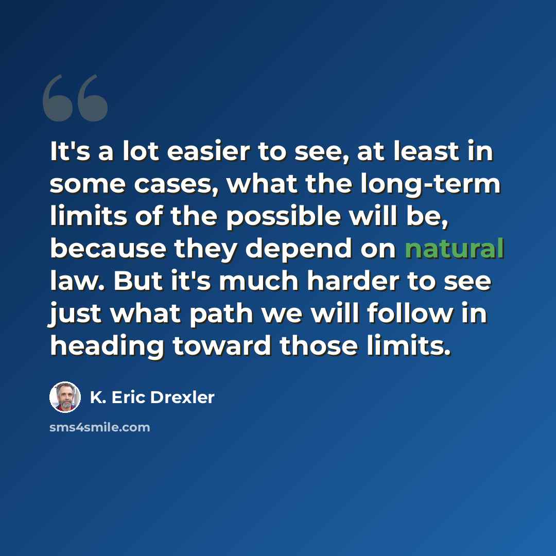 “It's a lot easier to see, at least in some cases, what the long-term limits of the possible will be, because they depend on natural law. But it's much harder to see just what path we will follow in heading toward those limits.” quote by K. Eric Drexler