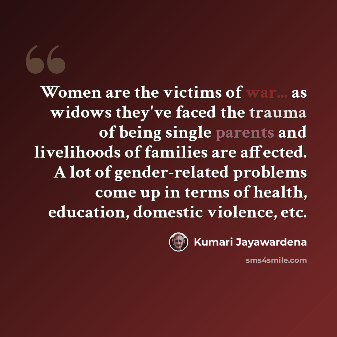“Women are the victims of war... as widows they've faced the trauma of being single parents and livelihoods of families are affected. A lot of gender-related problems come up in terms of health, education, domestic violence, etc.” quote by Kumari Jayawardena