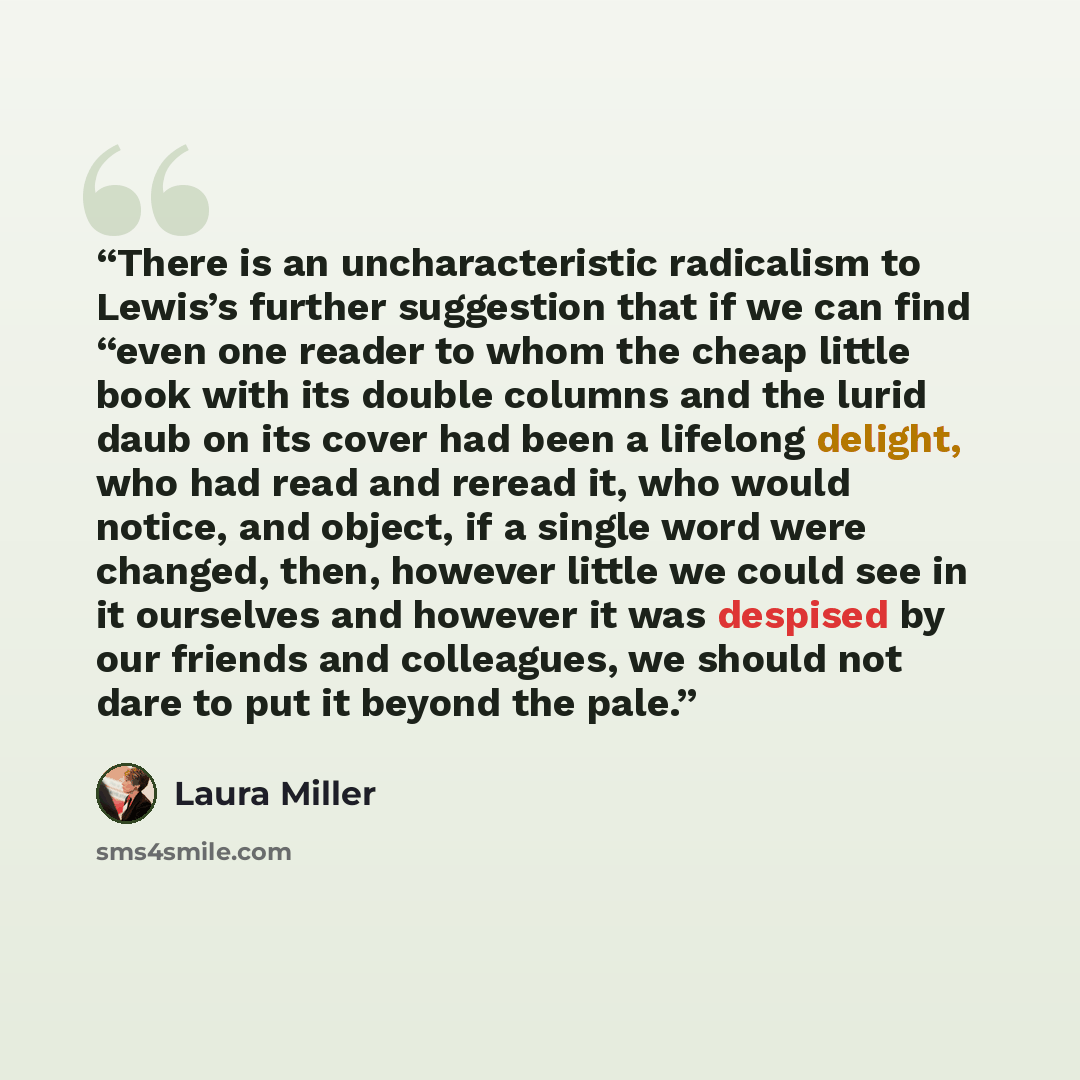 “There is an uncharacteristic radicalism to Lewis’s further suggestion that if we can find “even one reader to whom the cheap little book with its double columns and the lurid daub on its cover had been a lifelong delight, who had read and reread it, who would notice, and object, if a single word…” quote by Laura Miller
