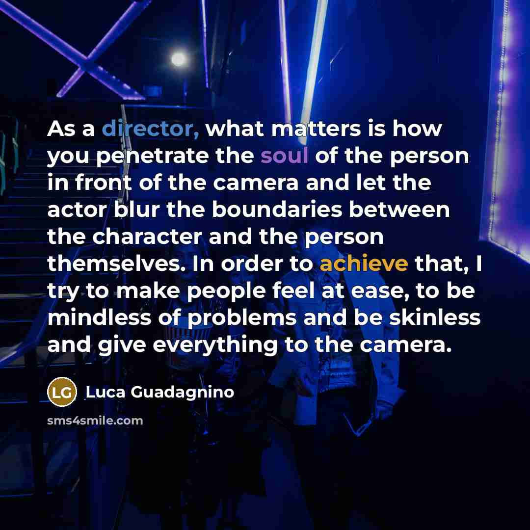 “As a director, what matters is how you penetrate the soul of the person in front of the camera and let the actor blur the boundaries between the character and the person themselves. In order to achieve that, I try to make people feel at ease, to be mindless of problems and be skinless and give…” quote by Luca Guadagnino