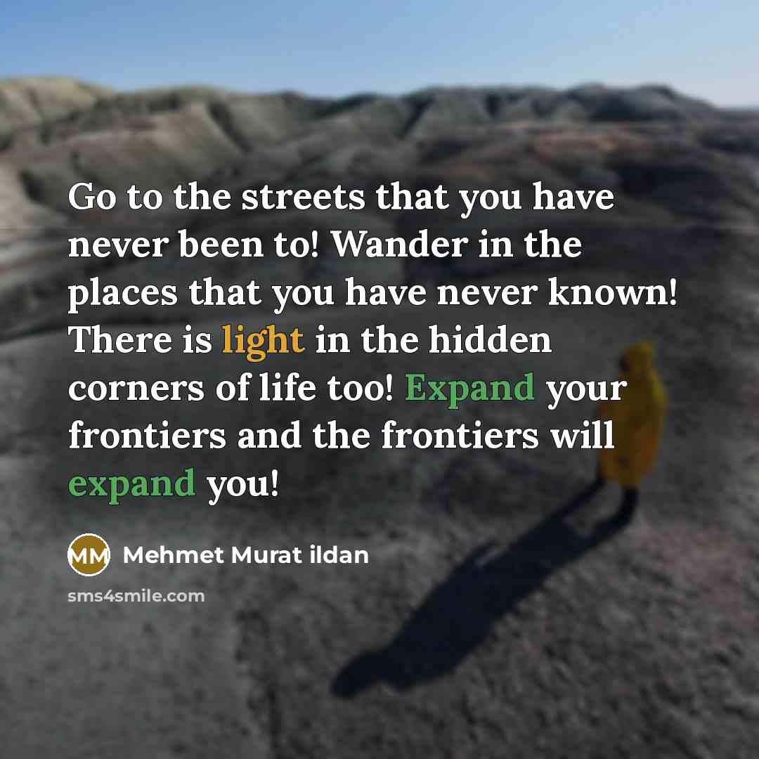 “Go to the streets that you have never been to! Wander in the places that you have never known! There is light in the hidden corners of life too! Expand your frontiers and the frontiers will expand you!” quote by Mehmet Murat Ildan