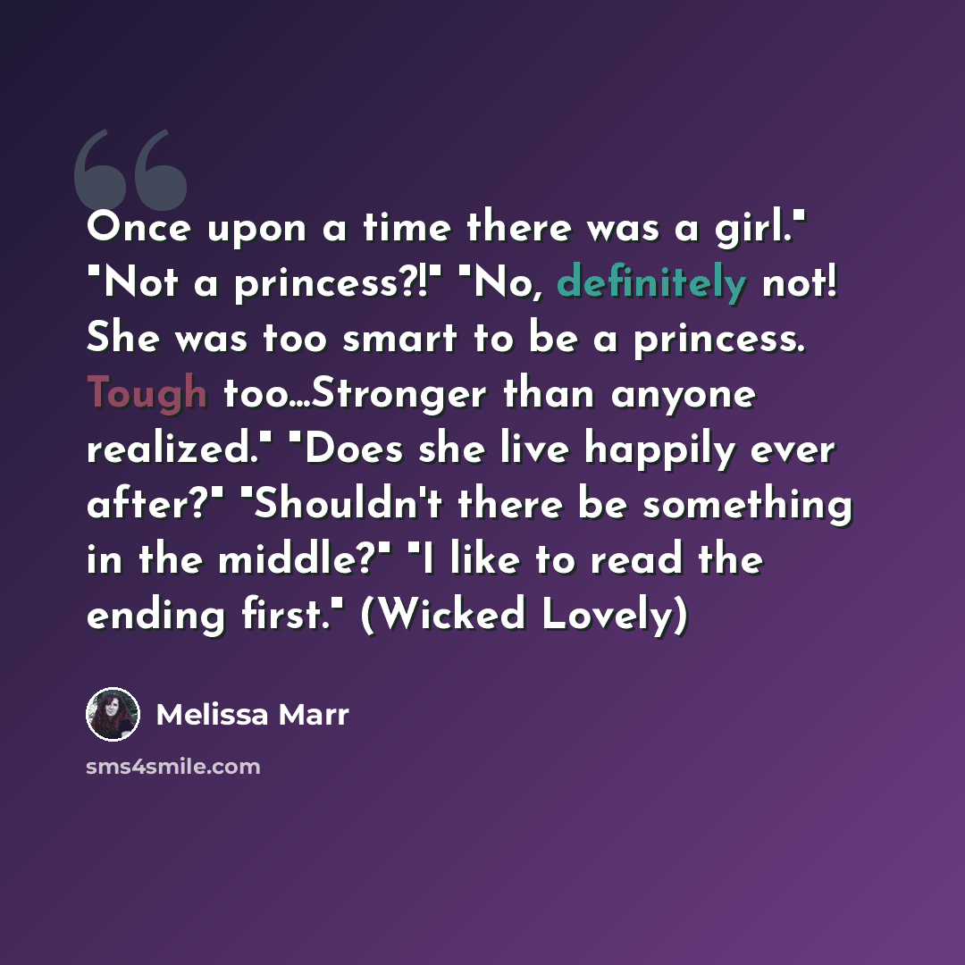 “Once upon a time there was a girl." "Not a princess?!" "No, definitely not! She was too smart to be a princess. Tough too...Stronger than anyone realized." "Does she live happily ever after?" "Shouldn't there be something in the middle?" "I like to read the ending first." (Wicked Lovely)” quote by Melissa Marr