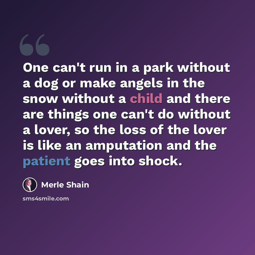 “One can't run in a park without a dog or make angels in the snow without a child and there are things one can't do without a lover, so the loss of the lover is like an amputation and the patient goes into shock.” quote by Merle Shain