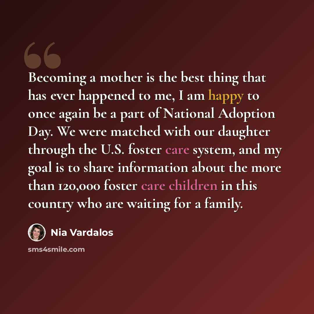 “Becoming a mother is the best thing that has ever happened to me, I am happy to once again be a part of National Adoption Day. We were matched with our daughter through the U.S. foster care system, and my goal is to share information about the more than 120,000 foster care children in this country…” quote by Nia Vardalos