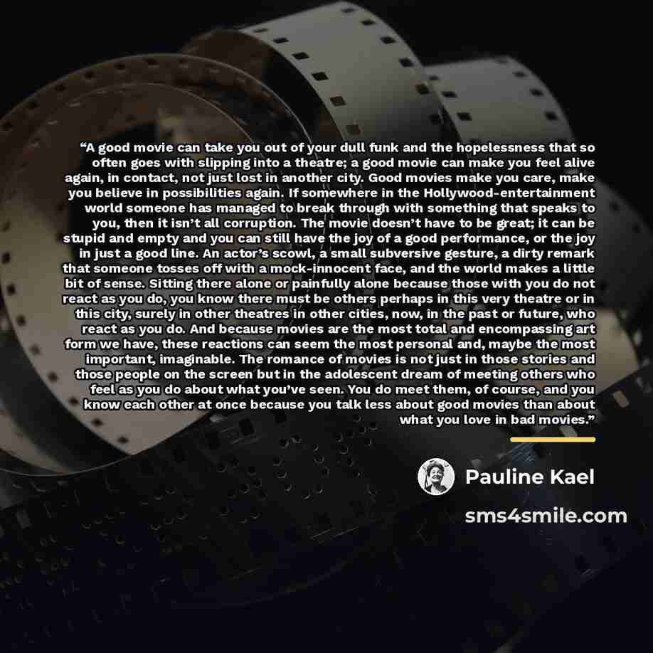 “A good movie can take you out of your dull funk and the hopelessness that so often goes with slipping into a theatre; a good movie can make you feel alive again, in contact, not just lost in another city. Good movies make you care, make you believe in possibilities again. If somewhere in the…” quote by Pauline Kael