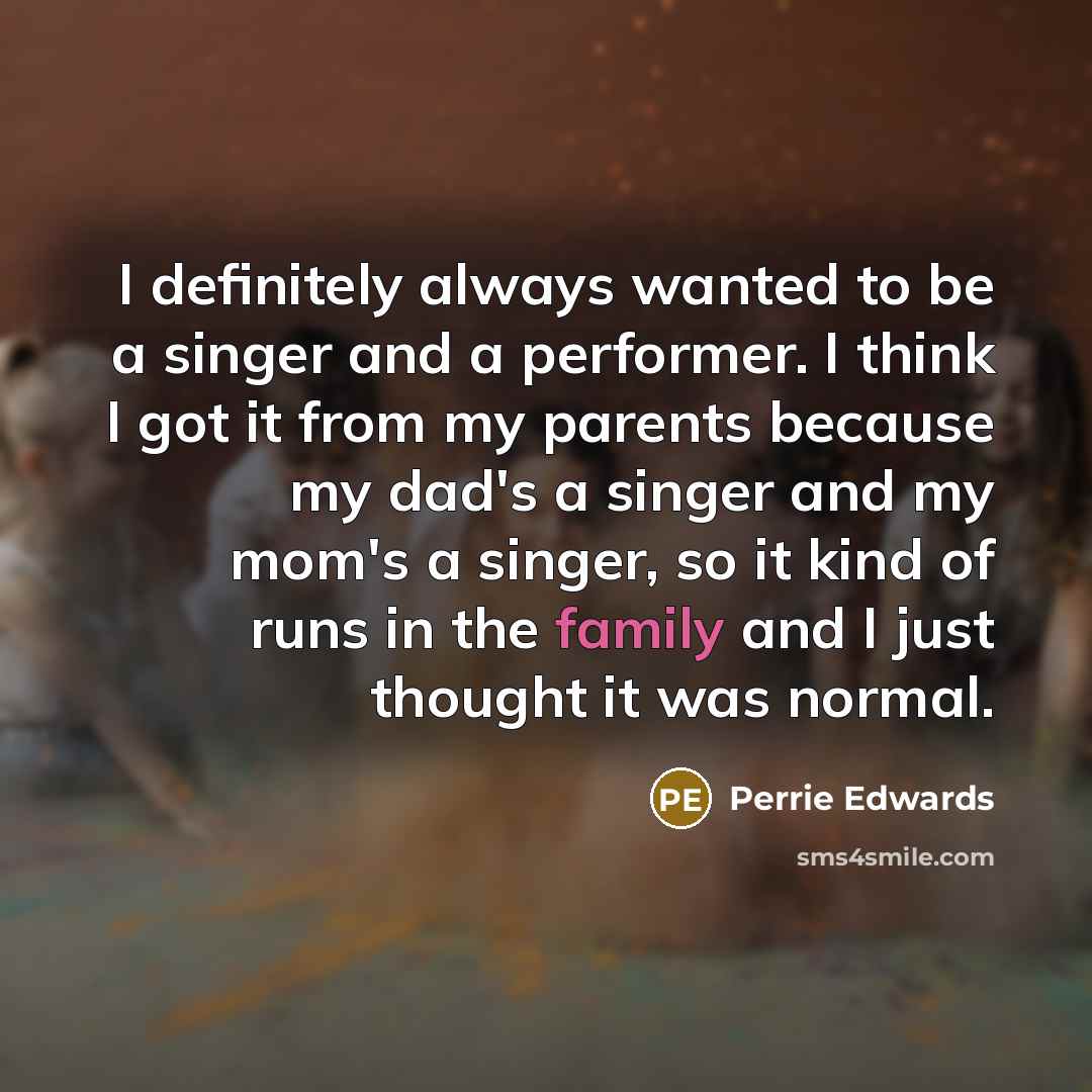 “I definitely always wanted to be a singer and a performer. I think I got it from my parents because my dad's a singer and my mom's a singer, so it kind of runs in the family and I just thought it was normal.” quote by Perrie Edwards