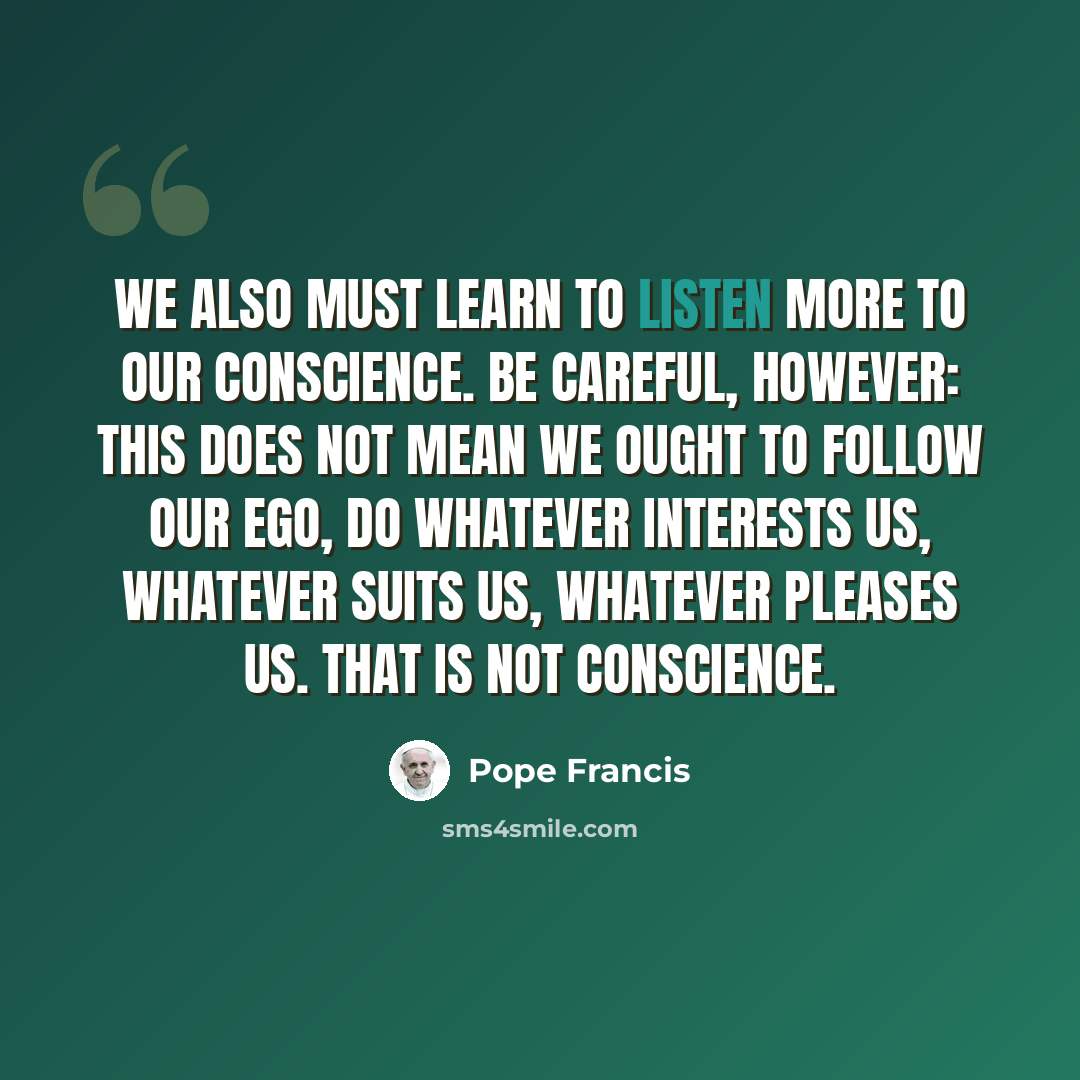 “We also must learn to listen more to our conscience. Be careful, however: this does not mean we ought to follow our ego, do whatever interests us, whatever suits us, whatever pleases us. That is not conscience.” quote by Pope Francis
