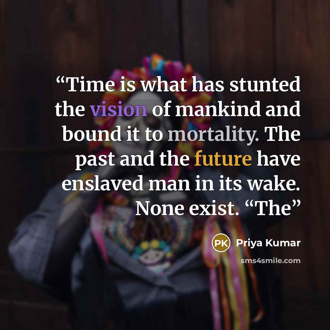 “Time is what has stunted the vision of mankind and bound it to mortality. The past and the future have enslaved man in its wake. None exist. “The” quote by Priya Kumar