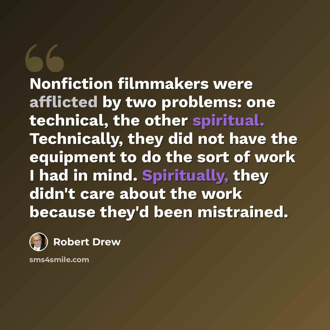 “Nonfiction filmmakers were afflicted by two problems: one technical, the other spiritual. Technically, they did not have the equipment to do the sort of work I had in mind. Spiritually, they didn't care about the work because they'd been mistrained.” quote by Robert Drew