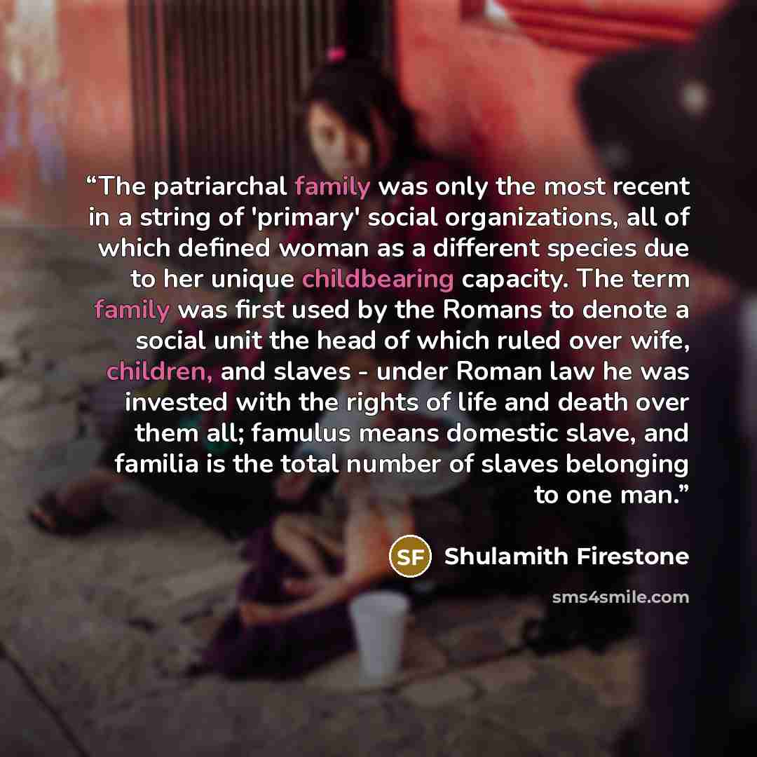 “The patriarchal family was only the most recent in a string of 'primary' social organizations, all of which defined woman as a different species due to her unique childbearing capacity. The term family was first used by the Romans to denote a social unit the head of which ruled over wife…” quote by Shulamith Firestone