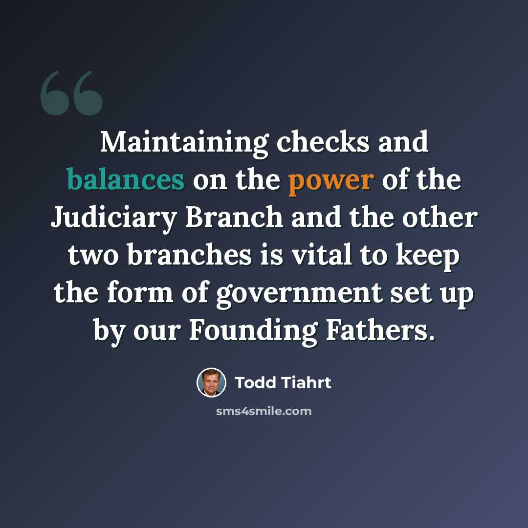 “Maintaining checks and balances on the power of the Judiciary Branch and the other two branches is vital to keep the form of government set up by our Founding Fathers.” quote by Todd Tiahrt