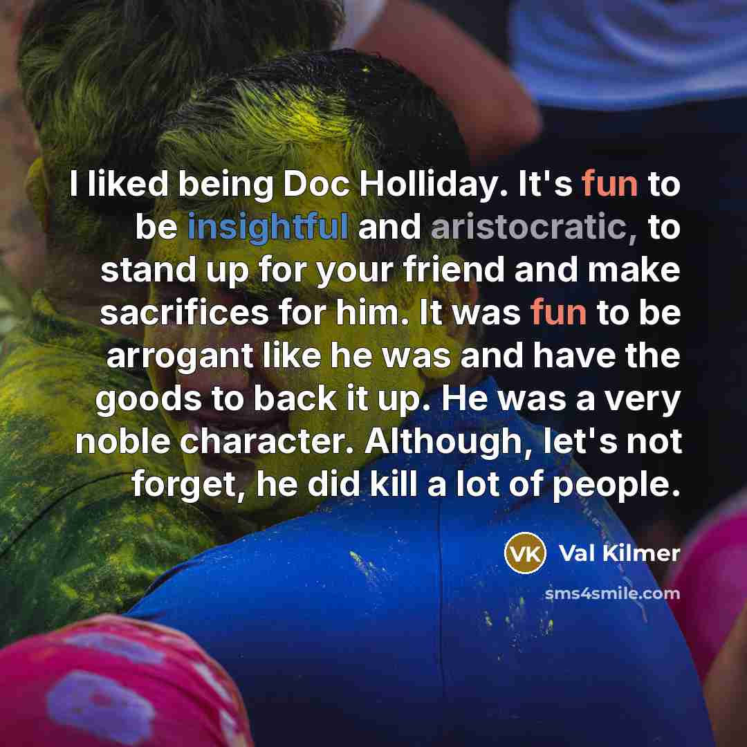 “I liked being Doc Holliday. It's fun to be insightful and aristocratic, to stand up for your friend and make sacrifices for him. It was fun to be arrogant like he was and have the goods to back it up. He was a very noble character. Although, let's not forget, he did kill a lot of people.” quote by Val Kilmer