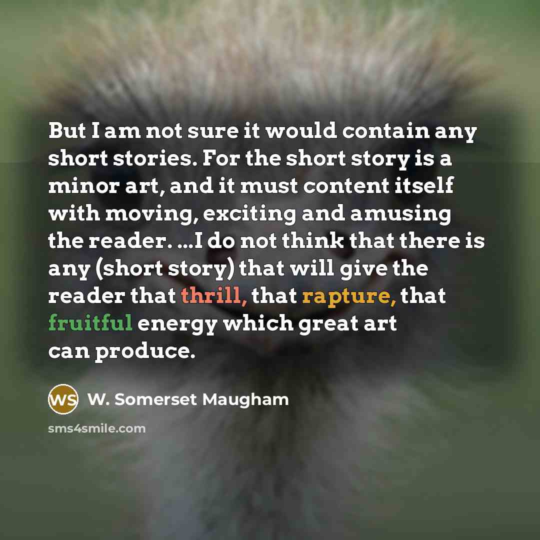 “But I am not sure it would contain any short stories. For the short story is a minor art, and it must content itself with moving, exciting and amusing the reader. ...I do not think that there is any (short story) that will give the reader that thrill, that rapture, that fruitful energy which great…” quote by W. Somerset Maugham