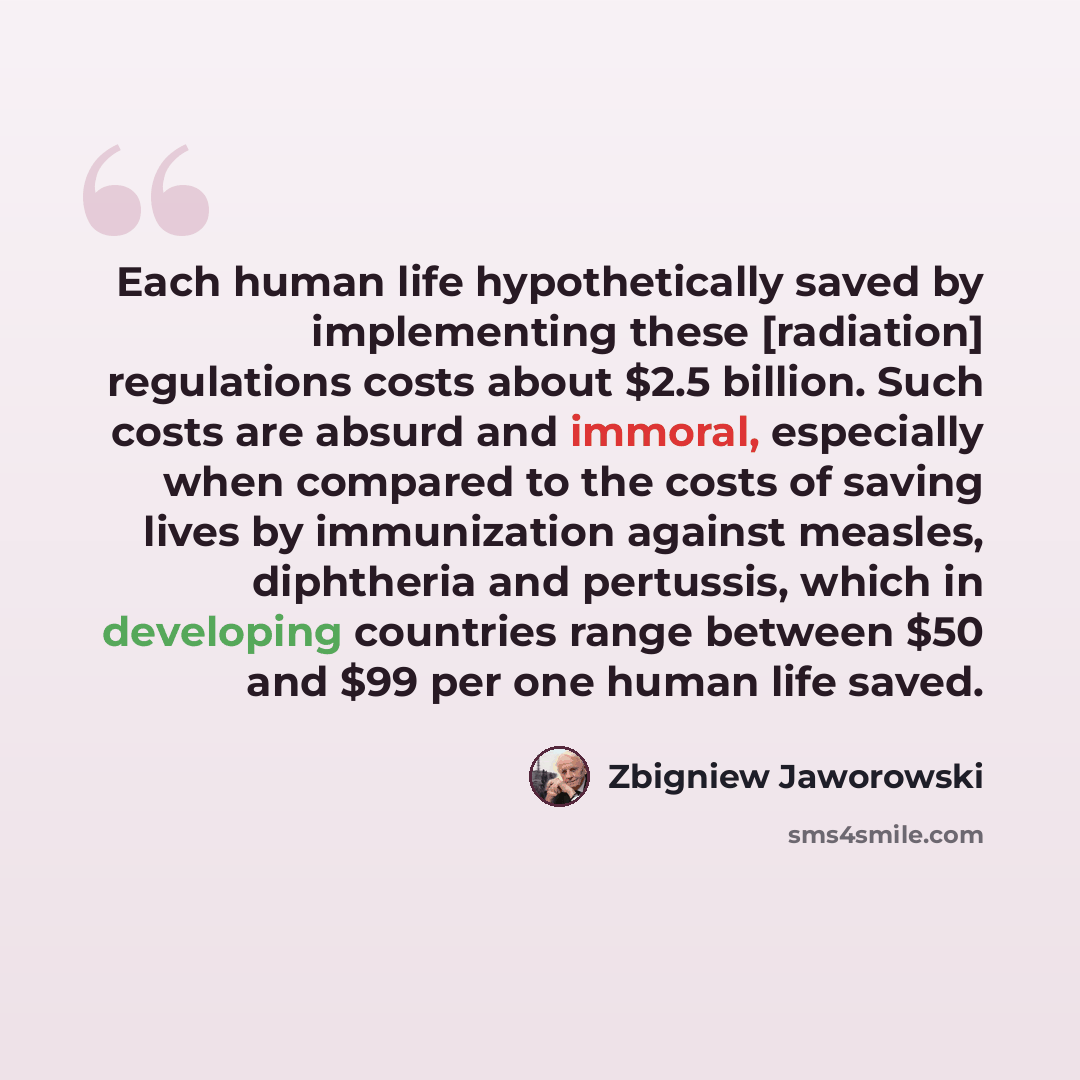 “Each human life hypothetically saved by implementing these [radiation] regulations costs about $2.5 billion. Such costs are absurd and immoral, especially when compared to the costs of saving lives by immunization against measles, diphtheria and pertussis, which in developing countries range…” quote by Zbigniew Jaworowski