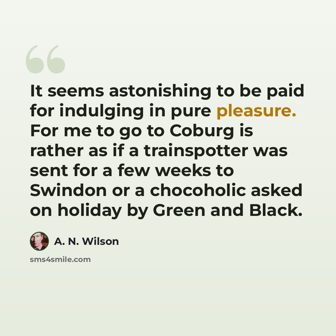 “It seems astonishing to be paid for indulging in pure pleasure. For me to go to Coburg is rather as if a trainspotter was sent for a few weeks to Swindon or a chocoholic asked on holiday by Green and Black.” quote by A. N. Wilson