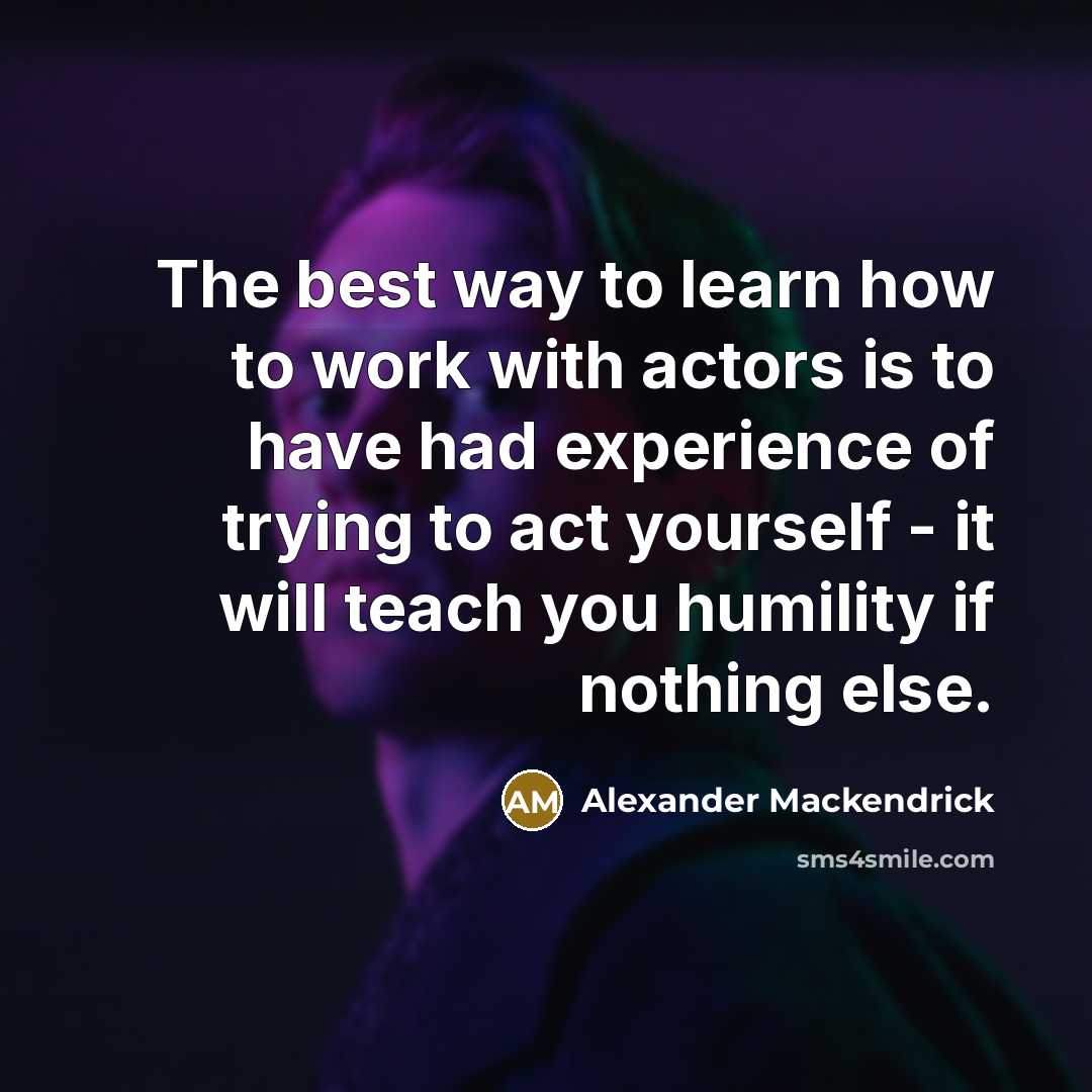 “The best way to learn how to work with actors is to have had experience of trying to act yourself - it will teach you humility if nothing else.” quote by Alexander Mackendrick