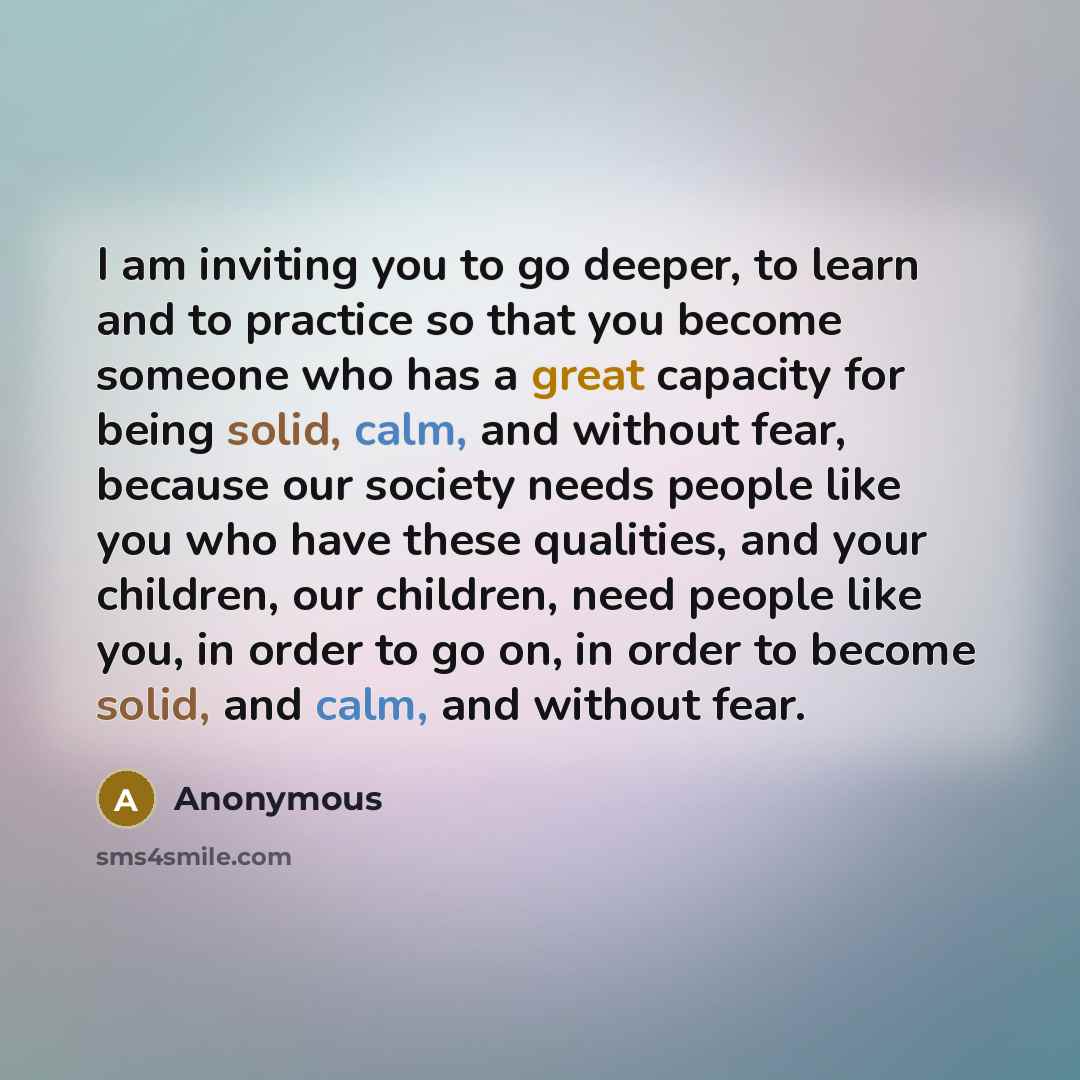 “I am inviting you to go deeper, to learn and to practice so that you become someone who has a great capacity for being solid, calm, and without fear, because our society needs people like you who have these qualities, and your children, our children, need people like you, in order to go on, in…” quote by Anonymous