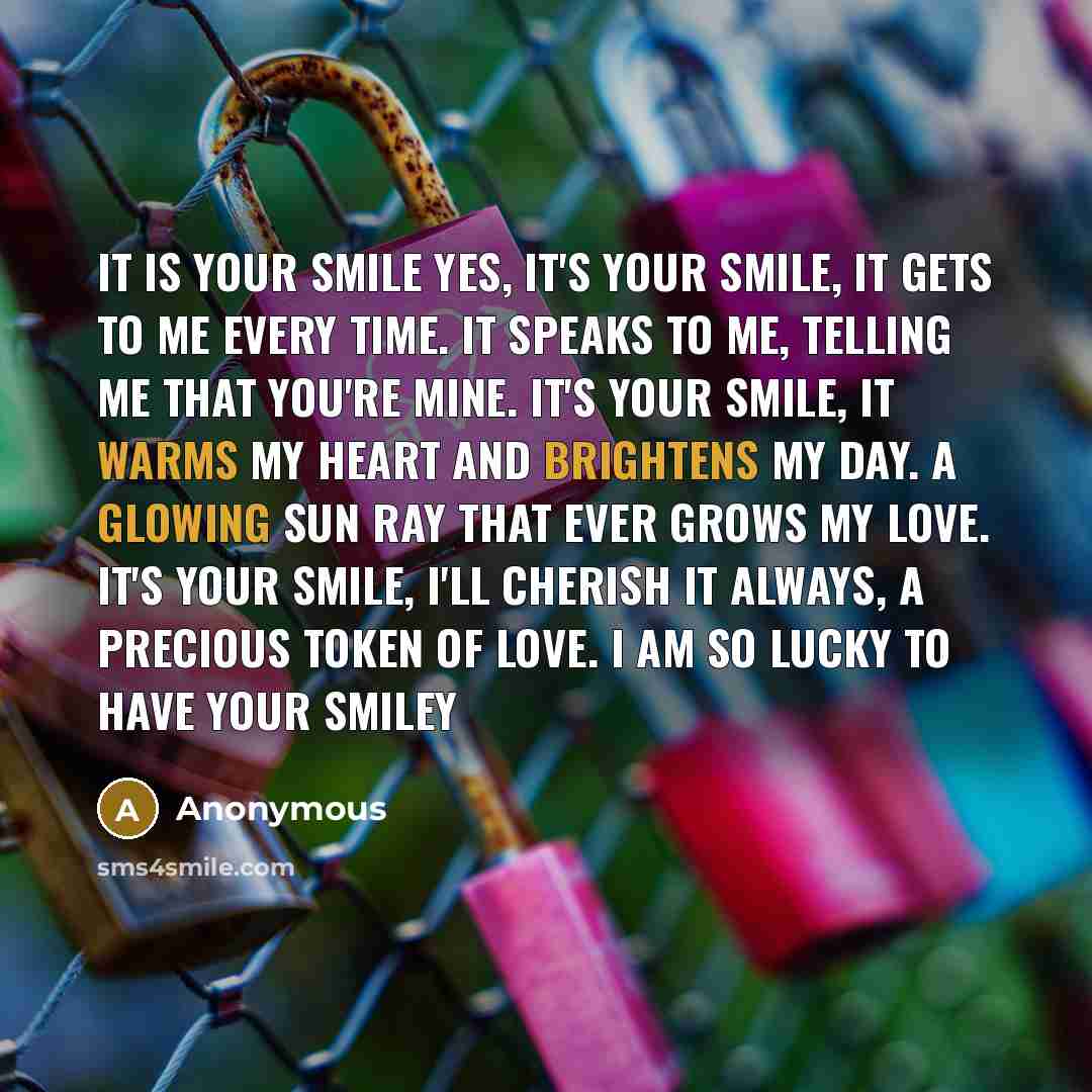 “It Is Your Smile Yes, It's Your Smile, It Gets To Me Every Time. It Speaks To Me, Telling Me That You're Mine. It's Your Smile, It Warms My Heart And Brightens My Day. A Glowing Sun Ray That Ever Grows My Love. It's Your Smile, I'll Cherish It Always, A Precious Token Of Love. I Am So Lucky To…” quote by Anonymous