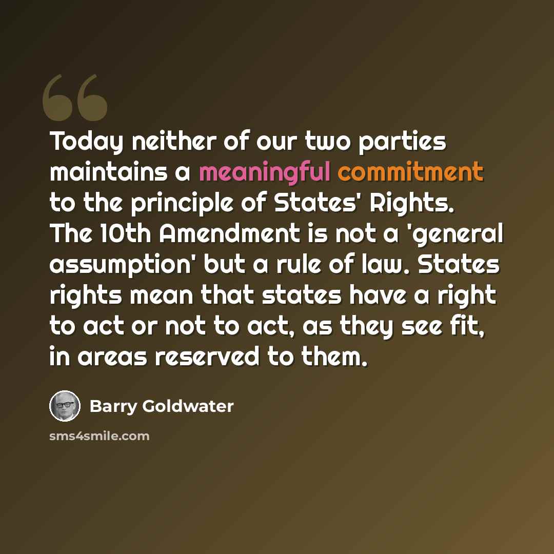 “Today neither of our two parties maintains a meaningful commitment to the principle of States' Rights. The 10th Amendment is not a 'general assumption' but a rule of law. States rights mean that states have a right to act or not to act, as they see fit, in areas reserved to them.” quote by Barry Goldwater