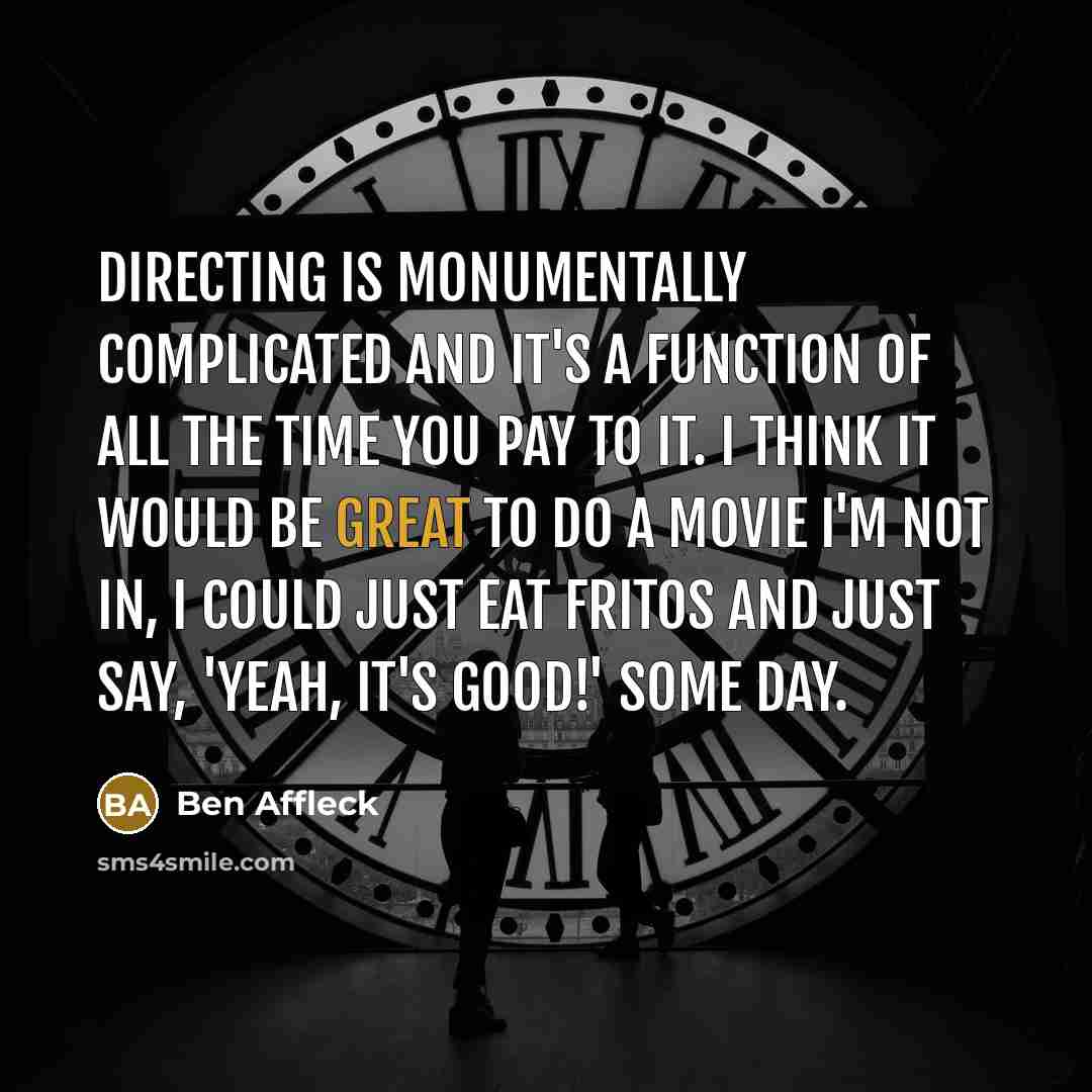 “Directing is monumentally complicated and it's a function of all the time you pay to it. I think it would be great to do a movie I'm not in, I could just eat Fritos and just say, 'yeah, it's good!' Some day.” quote by Ben Affleck