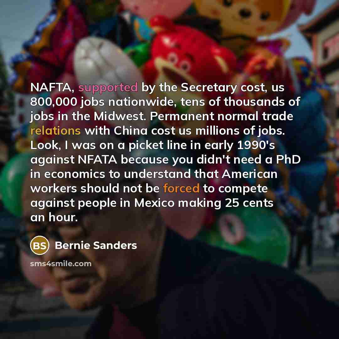 “NAFTA, supported by the Secretary cost, us 800,000 jobs nationwide, tens of thousands of jobs in the Midwest. Permanent normal trade relations with China cost us millions of jobs. Look, I was on a picket line in early 1990's against NFATA because you didn't need a PhD in economics to understand…” quote by Bernie Sanders