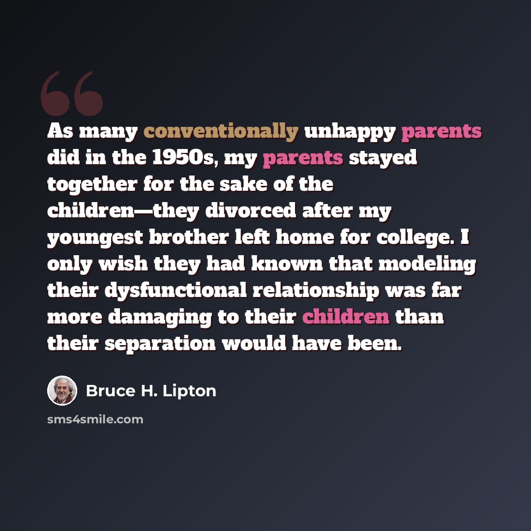 “As many conventionally unhappy parents did in the 1950s, my parents stayed together for the sake of the children—they divorced after my youngest brother left home for college. I only wish they had known that modeling their dysfunctional relationship was far more damaging to their children than…” quote by Bruce H. Lipton