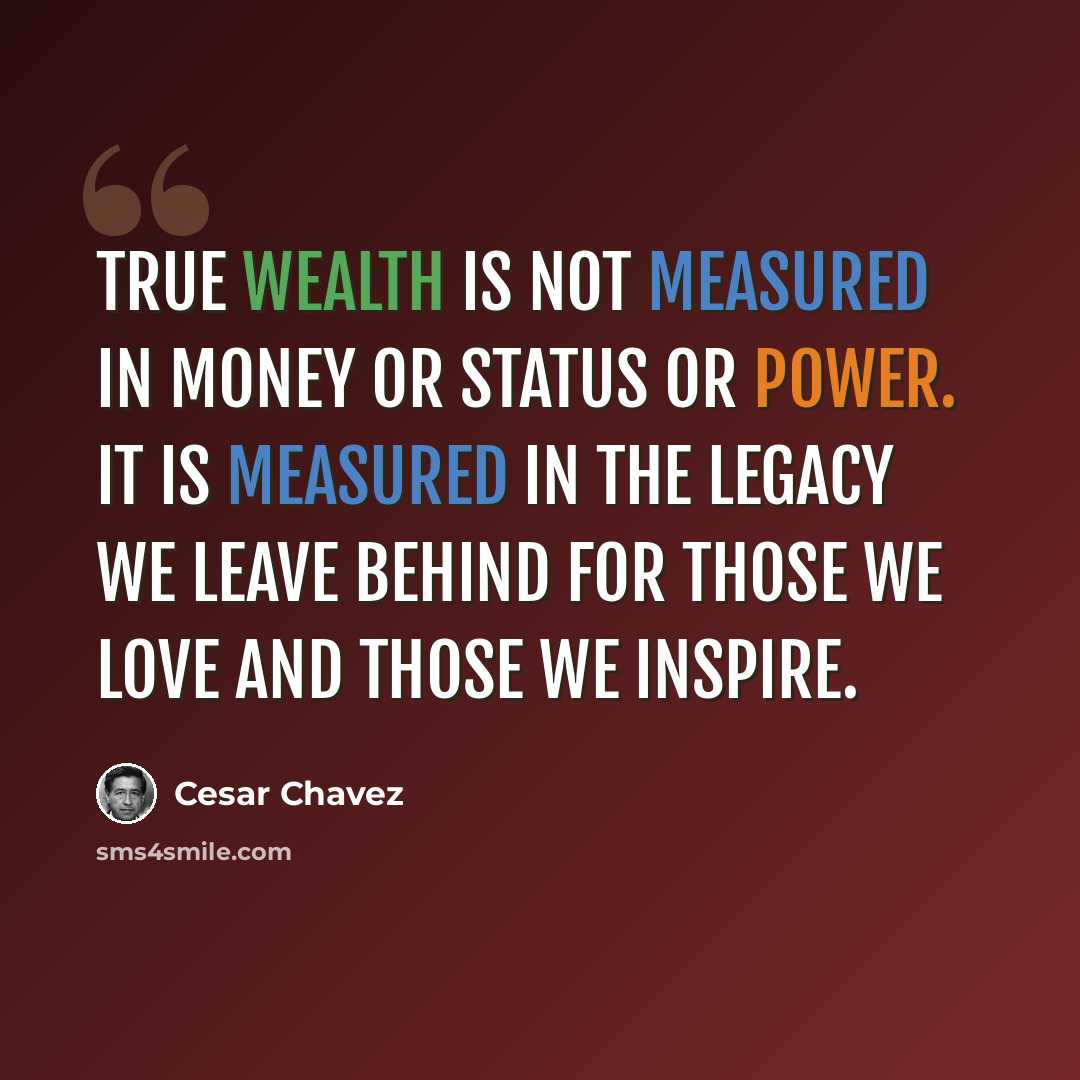 “True wealth is not measured in money or status or power. It is measured in the legacy we leave behind for those we love and those we inspire.” quote by Cesar Chavez