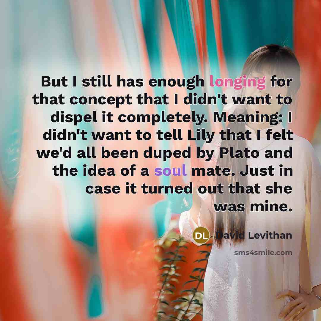 “But I still has enough longing for that concept that I didn't want to dispel it completely. Meaning: I didn't want to tell Lily that I felt we'd all been duped by Plato and the idea of a soul mate. Just in case it turned out that she was mine.” quote by David Levithan