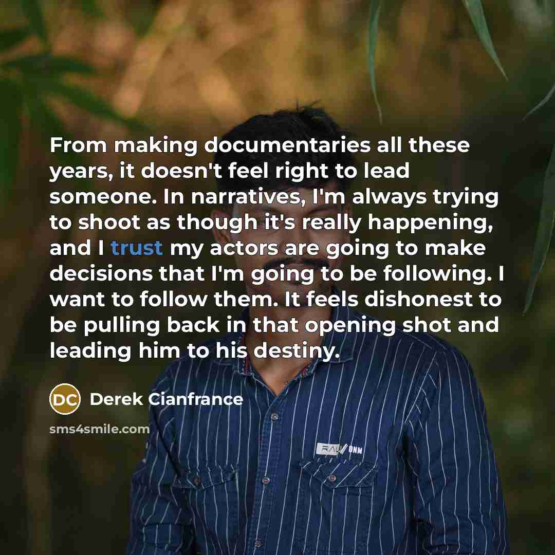 “From making documentaries all these years, it doesn't feel right to lead someone. In narratives, I'm always trying to shoot as though it's really happening, and I trust my actors are going to make decisions that I'm going to be following. I want to follow them. It feels dishonest to be pulling…” quote by Derek Cianfrance