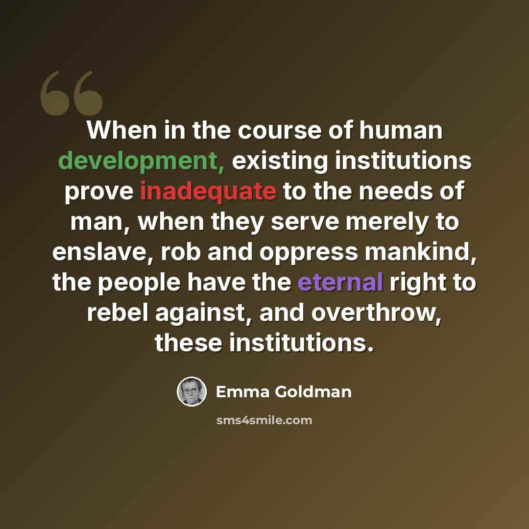 “When in the course of human development, existing institutions prove inadequate to the needs of man, when they serve merely to enslave, rob and oppress mankind, the people have the eternal right to rebel against, and overthrow, these institutions.” quote by Emma Goldman