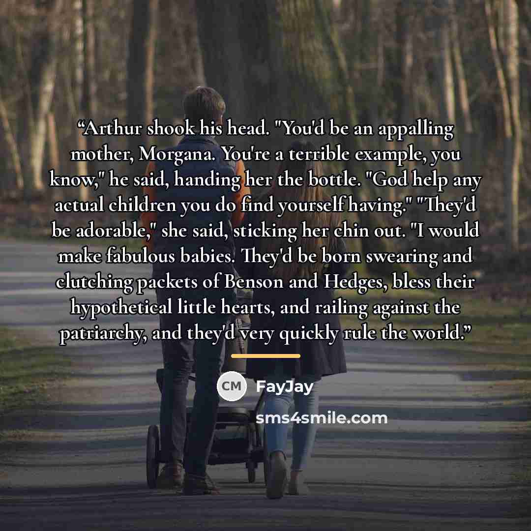 “Arthur shook his head. "You'd be an appalling mother, Morgana. You're a terrible example, you know," he said, handing her the bottle. "God help any actual children you do find yourself having." "They'd be adorable," she said, sticking her chin out. "I would make fabulous babies. They'd be born…” quote by FayJay