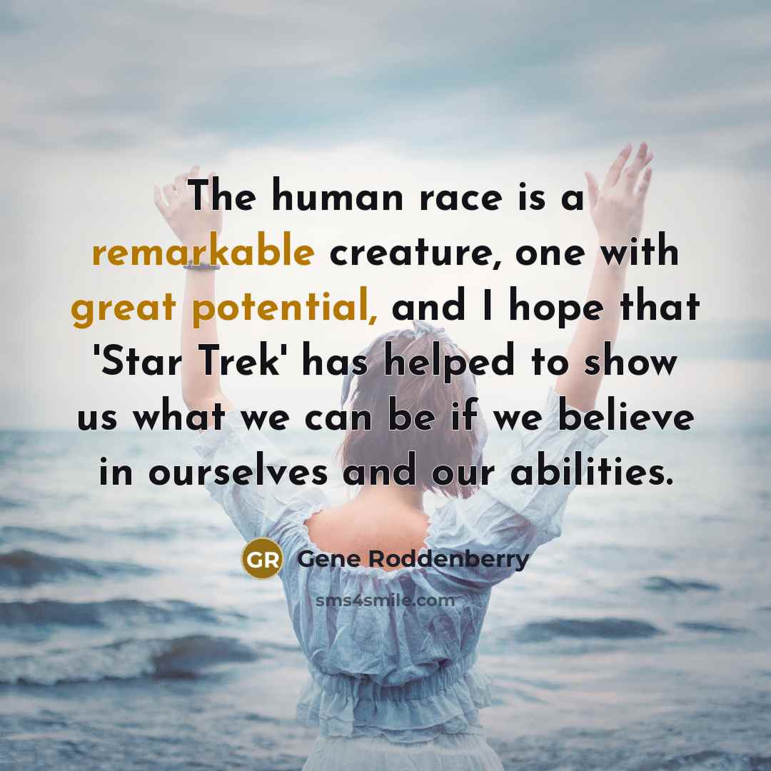“The human race is a remarkable creature, one with great potential, and I hope that 'Star Trek' has helped to show us what we can be if we believe in ourselves and our abilities.” quote by Gene Roddenberry