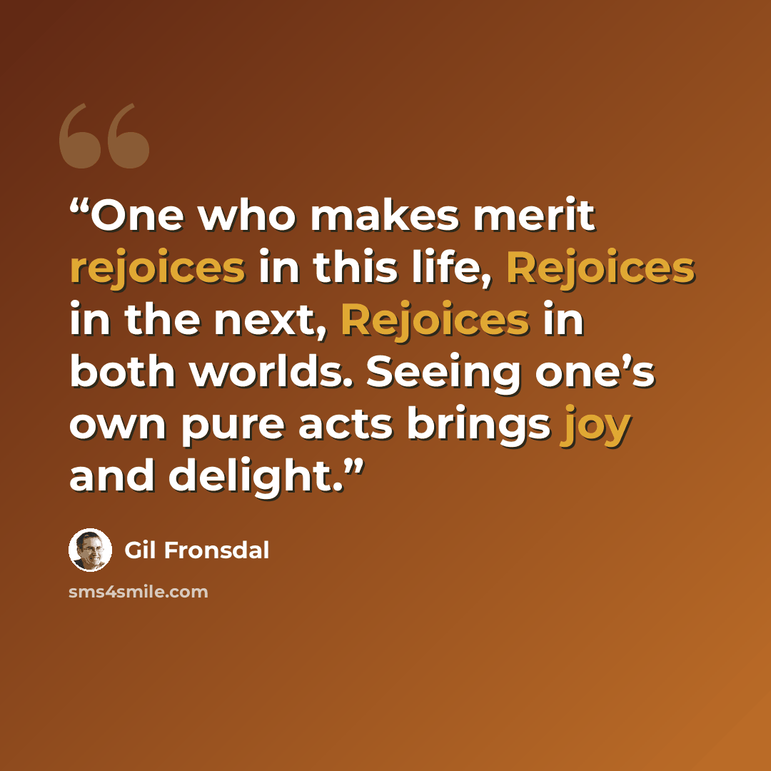 “One who makes merit rejoices in this life, Rejoices in the next, Rejoices in both worlds. Seeing one’s own pure acts brings joy and delight.” quote by Gil Fronsdal