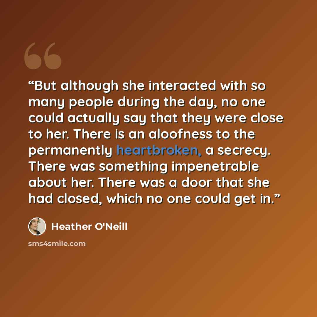 “But although she interacted with so many people during the day, no one could actually say that they were close to her. There is an aloofness to the permanently heartbroken, a secrecy. There was something impenetrable about her. There was a door that she had closed, which no one could get in.” quote by Heather O'Neill