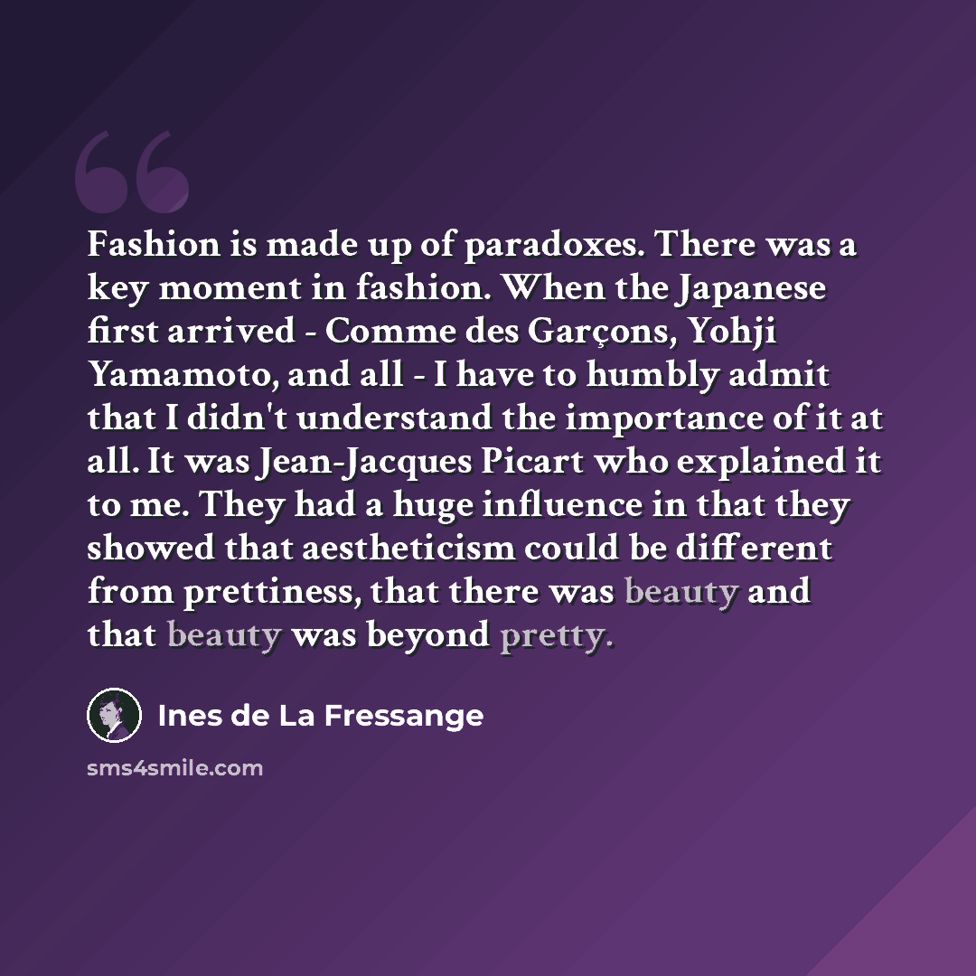 “Fashion is made up of paradoxes. There was a key moment in fashion. When the Japanese first arrived - Comme des Garçons, Yohji Yamamoto, and all - I have to humbly admit that I didn't understand the importance of it at all. It was Jean-Jacques Picart who explained it to me. They had a huge…” quote by Ines de La Fressange