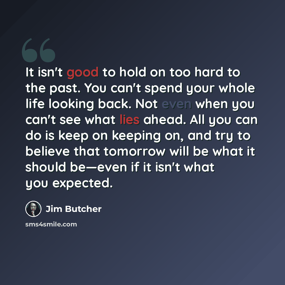 “It isn't good to hold on too hard to the past. You can't spend your whole life looking back. Not even when you can't see what lies ahead. All you can do is keep on keeping on, and try to believe that tomorrow will be what it should be—even if it isn't what you expected.” quote by Jim Butcher