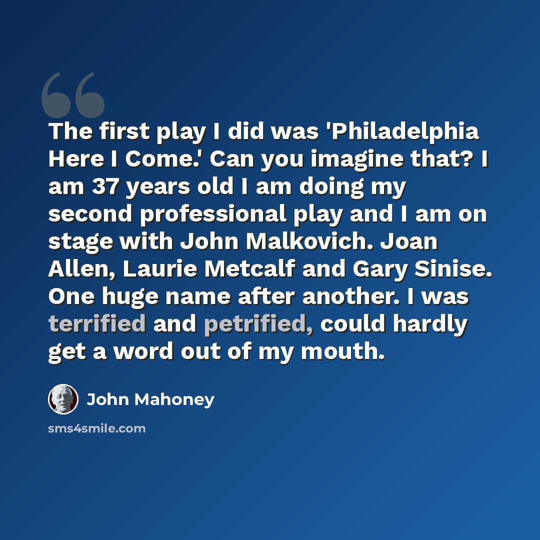 “The first play I did was 'Philadelphia Here I Come.' Can you imagine that? I am 37 years old I am doing my second professional play and I am on stage with John Malkovich. Joan Allen, Laurie Metcalf and Gary Sinise. One huge name after another. I was terrified and petrified, could hardly get a word…” quote by John Mahoney